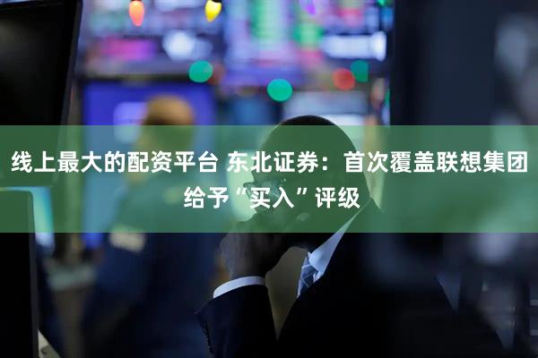 线上最大的配资平台 东北证券：首次覆盖联想集团 给予“买入”评级