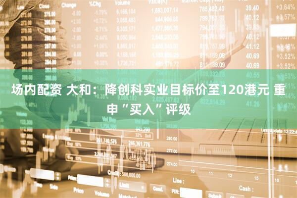 场内配资 大和：降创科实业目标价至120港元 重申“买入”评级