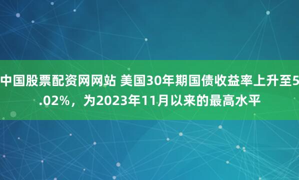 中国股票配资网网站 美国30年期国债收益率上升至5.02%，为2023年11月以来的最高水平
