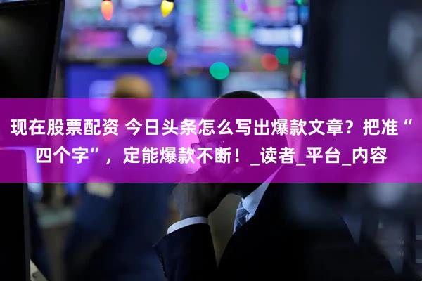 现在股票配资 今日头条怎么写出爆款文章？把准“四个字”，定能爆款不断！_读者_平台_内容