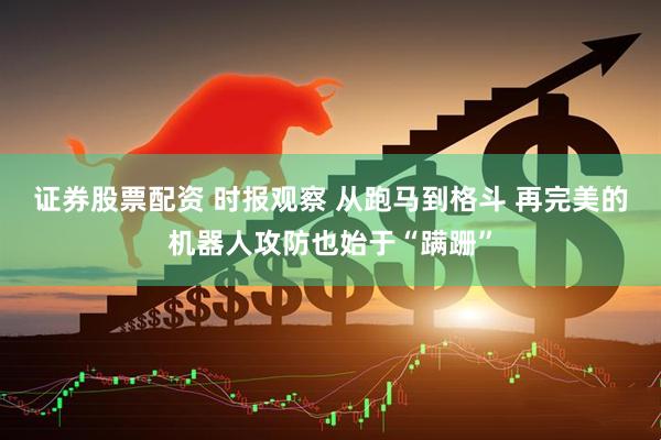 证券股票配资 时报观察 从跑马到格斗 再完美的机器人攻防也始于“蹒跚”