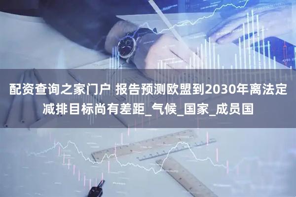 配资查询之家门户 报告预测欧盟到2030年离法定减排目标尚有差距_气候_国家_成员国