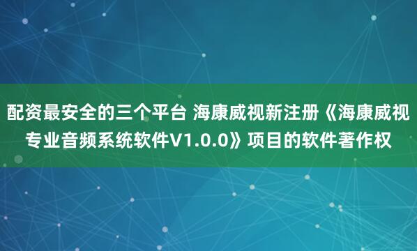 配资最安全的三个平台 海康威视新注册《海康威视专业音频系统软件V1.0.0》项目的软件著作权