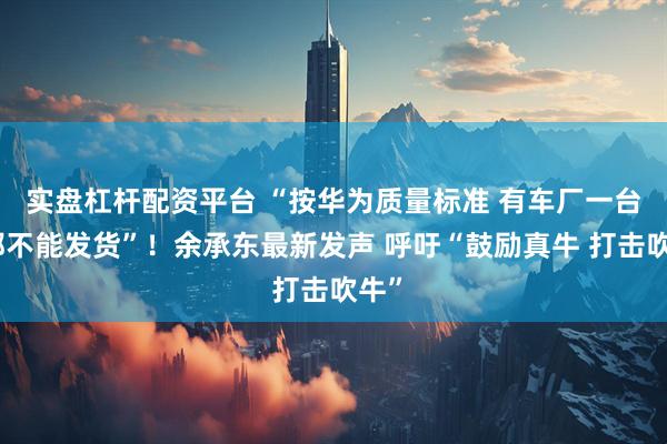 实盘杠杆配资平台 “按华为质量标准 有车厂一台车都不能发货”！余承东最新发声 呼吁“鼓励真牛 打击吹牛”
