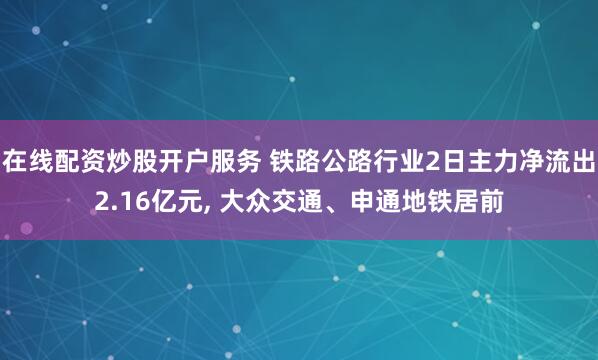 在线配资炒股开户服务 铁路公路行业2日主力净流出2.16亿元, 大众交通、申通地铁居前