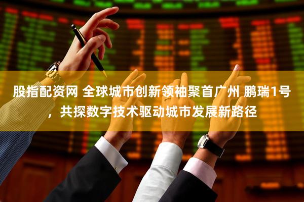 股指配资网 全球城市创新领袖聚首广州 鹏瑞1号，共探数字技术驱动城市发展新路径