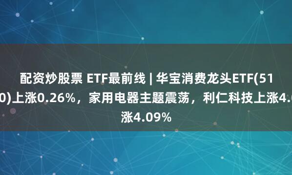 配资炒股票 ETF最前线 | 华宝消费龙头ETF(516130)上涨0.26%，家用电器主题震荡，利仁科技上涨4.09%