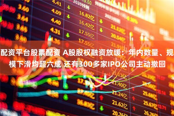 配资平台股票配资 A股股权融资放缓：年内数量、规模下滑均超六成 还有300多家IPO公司主动撤回