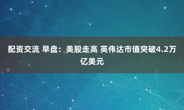 配资交流 早盘：美股走高 英伟达市值突破4.2万亿美元
