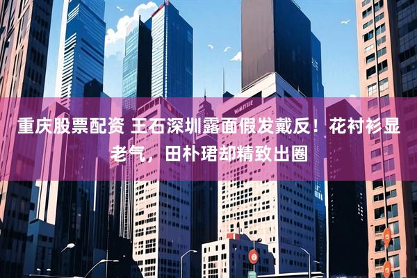 重庆股票配资 王石深圳露面假发戴反！花衬衫显老气，田朴珺却精致出圈