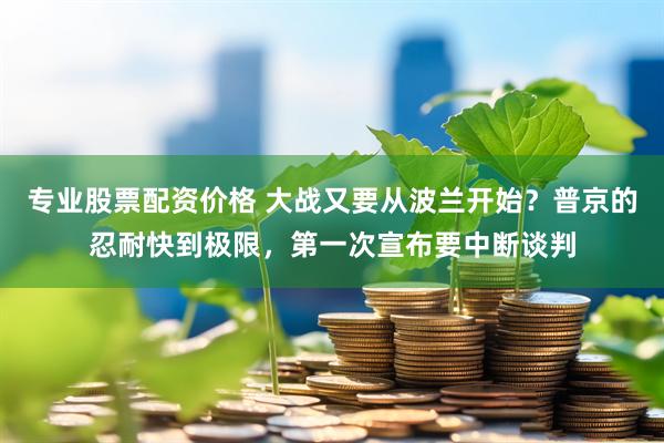 专业股票配资价格 大战又要从波兰开始？普京的忍耐快到极限，第一次宣布要中断谈判