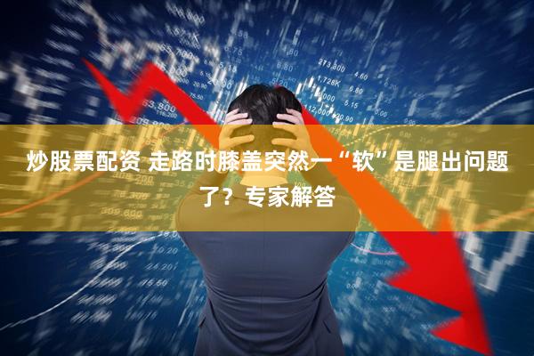 炒股票配资 走路时膝盖突然一“软”是腿出问题了？专家解答