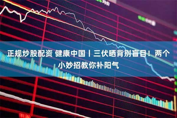 正规炒股配资 健康中国丨三伏晒背别盲目！两个小妙招教你补阳气